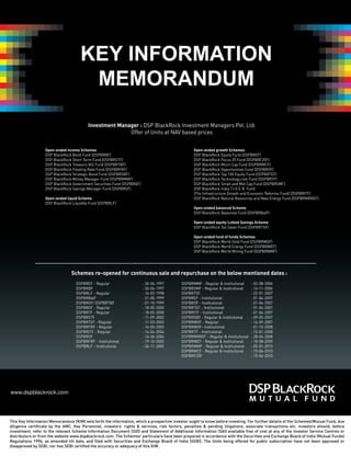 KEY INFORMATION
                                      MEMORANDUM

                                         Investment Manager : DSP BlackRock Investment Managers Pvt. Ltd.
                                                        Offer of Units at NAV based prices


                  Open-ended income Schemes                                                      Open-ended growth Schemes
                  DSP BlackRock Bond Fund (DSPBRBF)                                              DSP BlackRock Equity Fund (DSPBREF)
                  DSP BlackRock Short Term Fund (DSPBRSTF)                                       DSP BlackRock Focus 25 Fund (DSPBRF25F)
                  DSP BlackRock Treasury Bill Fund (DSPBRTBF)                                    DSP BlackRock Micro Cap Fund (DSPBRMCF)
                  DSP BlackRock Floating Rate Fund (DSPBRFRF)                                    DSP BlackRock Opportunities Fund (DSPBROF)
                  DSP BlackRock Strategic Bond Fund (DSPBRSBF)                                   DSP BlackRock Top 100 Equity Fund (DSPBRTEF)
                  DSP BlackRock Money Manager Fund (DSPBRMMF)                                    DSP BlackRock Technology.com Fund (DSPBRTF)
                  DSP BlackRock Government Securities Fund (DSPBRGF)                             DSP BlackRock Small and Mid Cap Fund (DSPBRSMF)
                  DSP BlackRock Savings Manager Fund (DSPBRSF)                                   DSP BlackRock India T.I.G.E.R. Fund
                                                                                                 (The Infrastructure Growth and Economic Reforms Fund) (DSPBRITF)
                  Open-ended liquid Scheme                                                       DSP BlackRock Natural Resources and New Energy Fund (DSPBRNRNEF)
                  DSP BlackRock Liquidity Fund (DSPBRLF)
                                                                                                 Open-ended balanced Scheme
                                                                                                 DSP BlackRock Balanced Fund (DSPBRBalF)

                                                                                                 Open-ended equity Linked Savings Scheme
                                                                                                 DSP BlackRock Tax Saver Fund (DSPBRTSF)

                                                                                                 Open-ended fund of funds Schemes
                                                                                                 DSP BlackRock World Gold Fund (DSPBRWGF)
                                                                                                 DSP BlackRock World Energy Fund (DSPBRWEF)
                                                                                                 DSP BlackRock World Mining Fund (DSPBRWMF)




                                Schemes re-opened for continuous sale and repurchase on the below mentioned dates :
                                   DSPBREF - Regular                   : 30-04-1997        DSPBRMMF - Regular & Institutional     : 03-08-2006
                                   DSPBRBF                             : 30-04-1997        DSPBRSMF - Regular & Institutional     : 16-11-2006
                                   DSPBRLF - Regular                   : 16-03-1998        DSPBRTSF                               : 22-01-2007
                                   DSPBRBalF                           : 31-05-1999        DSPBREF - Institutional                : 01-04-2007
                                   DSPBRGF/ DSPBRTBF                   : 01-10-1999        DSPBROF - Institutional                : 01-04-2007
                                   DSPBROF - Regular                   : 18-05-2000        DSPBRTEF - Institutional               : 01-04-2007
                                   DSPBRTF - Regular                   : 18-05-2000        DSPBRITF - Institutional               : 01-04-2007
                                   DSPBRSTF                            : 11-09-2002        DSPBRSBF - Regular & Institutional     : 09-05-2007
                                   DSPBRTEF - Regular                  : 11-03-2003        DSPBRWGF - Regular                     : 14-09-2007
                                   DSPBRFRF - Regular                  : 14-05-2003        DSPBRWGF- Institutional                : 01-10-2008
                                   DSPBRITF - Regular                  : 14-06-2004        DSPBRTF - Institutional                : 15-01-2008
                                   DSPBRSF                             : 14-06-2004        DSPBRNRNEF - Regular & Institutional   : 28-04-2008
                                   DSPBRFRF - Institutional            : 19-10-2005        DSPBRWEF - Regular & Institutional     : 18-08-2009
                                   DSPBRLF - Institutional             : 24-11-2005        DSPBRWMF - Regular & Institutional     : 05-01-2010
                                                                                           DSPBRMCF - Regular & Institutional     : 15-06-2010
                                                                                           DSPBRF25F                              : 15-06-2010




www.dspblackrock.com



This Key Information Memorandum (KIM) sets forth the information, which a prospective investor ought to know before investing. For further details of the Schemes/Mutual Fund, due
diligence certificate by the AMC, Key Personnel, investors’ rights & services, risk factors, penalties & pending litigations, associate transactions etc. investors should, before
investment, refer to the relevant Scheme Information Document (SID) and Statement of Additional Information (SAI) available free of cost at any of the Investor Service Centres or
distributors or from the website www.dspblackrock.com. The Schemes’ particulars have been prepared in accordance with the Securities and Exchange Board of India (Mutual Funds)
Regulations 1996, as amended till date, and filed with Securities and Exchange Board of India (SEBI). The Units being offered for public subscription have not been approved or
disapproved by SEBI, nor has SEBI certified the accuracy or adequacy of this KIM.
 