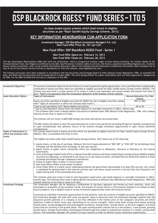 DSP BlackRock RGESS* Fund series - 1 to 5
                                      (A close ended equity scheme which shall invest in eligible
                                     securities as per *Rajiv Gandhi Equity Savings Scheme, 2012)

                           KEY INFORMATION MEMORANDUM CUM APPLICATION FORM
                                    Investment Manager: DSP BlackRock Investment Managers Pvt. Ltd.
                                                New Fund Offer Price: Rs. 10/- per Unit
                                     New Fund Offer: DSP BlackRock RGESS Fund – Series 1
                                                New Fund Offer Opens on: February 14, 2013
                                                New Fund Offer Closes on: February 28, 2013




Investment Objective        The primary investment objective of the Scheme is to seek to generate capital appreciation, from a portfolio that is substantially

                            Scheme may also invest a certain portion of its corpus in cash & cash equivalent and money market instruments from time to
                                 There is no assurance that the investment objective of the Scheme will be realized.
Asset Allocation Pattern    Types of Instruments                                                                         Normal Allocation (% of Net
                                                                                                                                    Assets)
                                                                                                                                  95% to 100%

                            *Cash & cash equivalents and **Money Market Instruments                                                       0% to 5%


                            maturity of less than or equal to 91 days



                            The AMC retains the option to alter the asset allocation for a short-term period not exceeding 30 days for liquidity considerations
                            or upon considerations that optimize returns of the Scheme through investment opportunities or upon various defensive

Types of instruments in
which the Schemes shall
invest




                              is scheduled for getting listed in the relevant previous year and whose annual turnover is not less than four thousand crore




Investment Strategy         The Investment Manager will be adopting a combination of top-down approach and bottom-up stock selection, which will
                            encompass an evaluation of key economic trends, the analysis of various sectors in the economy leading to an outlook on their




                            potential it seeks to better every year capitalising on its various strengths, which could mean strong brand equity, growing


                            market share, stronger brand equity, technological breakthrough and unique or predominant position in a market, among other
 