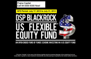 Prajna CapitalNow!
        Call 94 8300 8300

      Call 94 8300 8300 Now!

      NFO Period: July 17, 2012 to July 31, 2012




                                                                                   *




  An Open Ended Fund Of Funds Scheme Investing In a US Equity Fund




    (*The term “Flexible” in the name of the Scheme signifies that the Investment Manager of the Underlying Fund can
invest either in growth or value investment characteristic securities placing an emphasis as the market outlook warrants.)
 