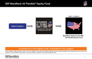 DSP BlackRock US Flexible* Equity Fund




                                                                                                                                  (USD 1.3 billion*)




            Indian Investors




                                                                                                                       BlackRock Global Funds (BGF)
                                                                                                                          US Flexible Equity Fund




                           Accessing one of the Flagship funds of BlackRock in the category
Source: Internal; *AUM as at May 31, 2012. *The term “Flexible” in the name of the Scheme signifies that the Investment Manager of the Underlying Fund can invest either
in growth or value investment characteristic securities placing an emphasis as the market outlook warrants.



                                                                                                                                                                   2
 