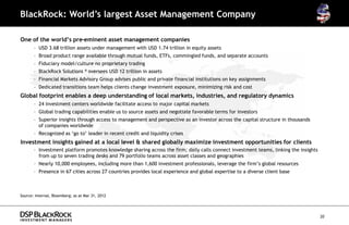 BlackRock: World’s largest Asset Management Company

One of the world’s pre-eminent asset management companies
       – USD 3.68 trillion assets under management with USD 1.74 trillion in equity assets
       – Broad product range available through mutual funds, ETFs, commingled funds, and separate accounts
       – Fiduciary model/culture no proprietary trading
                               -
       – BlackRock Solutions ® oversees USD 12 trillion in assets
       – Financial Markets Advisory Group advises public and private financial institutions on key assignments
       – Dedicated transitions team helps clients change investment exposure, minimizing risk and cost
Global footprint enables a deep understanding of local markets, industries, and regulatory dynamics
       – 24 investment centers worldwide facilitate access to major capital markets
       – Global trading capabilities enable us to source assets and negotiate favorable terms for investors
       – Superior insights through access to management and perspective as an investor across the capital structure in thousands
         of companies worldwide
       – Recognized as ‘go to’ leader in recent credit and liquidity crises
Investment insights gained at a local level & shared globally maximize investment opportunities for clients
       – Investment platform promotes knowledge sharing across the firm; daily calls connect investment teams, linking the insights
         from up to seven trading desks and 79 portfolio teams across asset classes and geographies
       – Nearly 10,000 employees, including more than 1,600 investment professionals, leverage the firm’s global resources
       – Presence in 67 cities across 27 countries provides local experience and global expertise to a diverse client base



Source: Internal, Bloomberg; as at Mar 31, 2012




                                                                                                                                      20
 