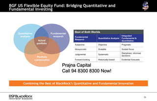 BGF US Flexible Equity Fund: Bridging Quantitative and
Fundamental Investing




                                                Best of Both Worlds
    Quantitative                  Fundamental
     analysis                       research                                              Integrated
                                                Fundamental
                                                                  Quantitative Analysis   Fundamental &
                                                Research
                     Actual                                                               Quantitative
                    portfolio
                                                Subjective        Objective               Pragmatic

                                                Idiosyncratic     Scalable                Guided focus
                                                                                          Disciplined, informed
                                                Judgmental        Systematic
                                                                                          decisions
                     Portfolio
                   construction                 Forward-looking   Historically-based      Evidential forecasts


                                          Prajna Capital
                                          Call 94 8300 8300 Now!

        Combining the Best of BlackRock’s Quantitative and Fundamental Innovation



                                                                                                                  25
 