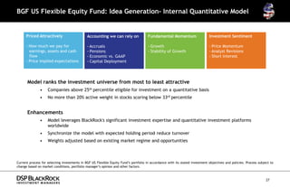 BGF US Flexible Equity Fund: Idea Generation- Internal Quantitative Model


      Priced Attractively                     Accounting we can rely on               Fundamental Momentum                    Investment Sentiment

      - How much we pay for                   - Accruals                              - Growth                                - Price Momentum
        earnings, assets and cash             - Pensions                              - Stability of Growth                   - Analyst Revisions
        flow                                  - Economic vs. GAAP                                                             - Short Interest
      - Price implied expectations            - Capital Deployment




      Model ranks the investment universe from most to least attractive
               •    Companies above 25th percentile eligible for investment on a quantitative basis
               •    No more than 20% active weight in stocks scoring below 33rd percentile


      Enhancements
               •    Model leverages BlackRock's significant investment expertise and quantitative investment platforms
                    worldwide
               •    Synchronize the model with expected holding period reduce turnover
                                                                      -
               •    Weights adjusted based on existing market regime and opportunities



Current process for selecting investments in BGF US Flexible Equity Fund’s portfolio in accordance with its stated investment objectives and policies. Process subject to
change based on market conditions, portfolio manager’s opinion and other factors.



                                                                                                                                                                    27
 