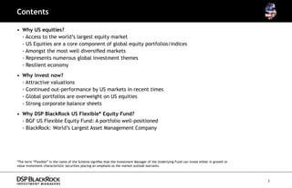 Contents

•	 Why US equities?
   - Access to the world’s largest equity market
   - US Equities are a core component of global equity portfolios/indices
   - Amongst the most well diversified markets
   - Represents numerous global investment themes
   - Resilient economy
•	 Why invest now?
	 - Attractive valuations
   - Continued out-performance by US markets in recent times
   - Global portfolios are overweight on US equities
   - Strong corporate balance sheets
•	 Why DSP BlackRock US Flexible* Equity Fund?
   - BGF US Flexible Equity Fund: A portfolio well-positioned
   - BlackRock: World’s Largest Asset Management Company




*The term “Flexible” in the name of the Scheme signifies that the Investment Manager of the Underlying Fund can invest either in growth or
value investment characteristic securities placing an emphasis as the market outlook warrants.



                                                                                                                                             3
 