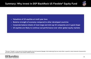 Summary: Why invest in DSP BlackRock US Flexible* Equity Fund




           • Valuations of US equities at multi year lows
           • Relative strength of economy compared to other developed countries
           • Corporate balance sheets of most large and mid cap US companies are in good shape
           • US equities are likely to continue out-performance over other global equity markets




*The term “Flexible” in the name of the Scheme signifies that the Investment Manager of the Underlying Fund can invest either in growth or value investment characteristics
securities placing an emphasis as the market outlook warrants.



                                                                                                                                                                      30
 