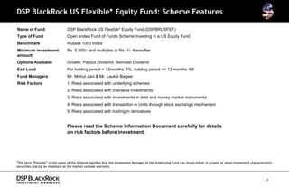 DSP BlackRock US Flexible* Equity Fund: Scheme Features

Name of Fund                     DSP BlackRock US Flexible* Equity Fund (DSPBRUSFEF)
Type of Fund                     Open ended Fund of Funds Scheme investing in a US Equity Fund
Benchmark                        Russell 1000 Index
Minimum investment               Rs. 5,000/- and multiples of Re. 1/- thereafter
amount
Options Available                Growth; Payout Dividend; Reinvest Dividend
Exit Load                        For holding period < 12months: 1%, holding period >= 12 months: Nil
Fund Managers                    Mr. Mehul Jani & Mr. Laukik Bagwe
Risk Factors                     1. Risks associated with underlying schemes
                                 2. Risks associated with overseas investments
                                 3. Risks associated with investments in debt and money market instruments
                                 4. Risks associated with transaction in Units through stock exchange mechanism
                                 5. Risks associated with trading in derivatives


                                 Please read the Scheme Information Document carefully for details
                                 on risk factors before investment.




*The term “Flexible” in the name of the Scheme signifies that the Investment Manager of the Underlying Fund can invest either in growth or value investment characteristics
securities placing an emphasis as the market outlook warrants.



                                                                                                                                                                      31
 