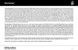 Disclaimer

Investment objective: The primary investment objective of DSP BlackRock US Flexible Equity Fund (Scheme) is to seek capital appreciation by investing predominantly in
units of BlackRock Global Funds US Flexible Equity Fund (BGF - USFEF). The Scheme may, at the discretion of the Investment Manager, also invest in the units of other similar
overseas mutual fund schemes, which may constitute a significant part of its corpus. The Scheme may also invest a certain portion of its corpus in money market securities
and/ or money market/liquid schemes of DSP BlackRock Mutual Fund, in order to meet liquidity requirements from time to time. However, there is no assurance that the
investment objective of the Scheme will be realized. It shall be noted ‘similar overseas mutual fund schemes’ shall have investment objective, investment strategy and risk
profile/consideration similar to those of BGF – USFEF. The term “Flexible” in the name of the Scheme signifies that the Investment Manager of the Underlying Fund can invest
either in growth or value investment characteristic securities placing an emphasis as the market outlook warrants. Asset Allocation: Units of BGF – USFEF# or other similar
overseas mutual fund scheme(s): 95%-100%, Money market securities and/or units of money market/liquid schemes of DSP BlackRock Mutual Fund: 0-5%, # in the shares of
BGF – USFEF, an Undertaking for Collective Investment in Transferable Securities (UCITS) III fund. Terms of Issue: Rs. 10/- per Unit. Min Investment – Rs. 5,000/- and multiple
of Re. 1/- thereafter. Load Structure & Expenses: Entry Load – NIL Exit Load- For holding period < 12 months: 1%; for holding period >= 12 months: Nil. Investor Benefits
& General Services: During Continuous Offer, sale (at Purchase Price) and redemption (at Redemption Price) on all Business Days (Redemption normally within 5 Business
Days). SIP, SWP, STP & Nomination facilities available. If the SEBI limits for overseas investments allowed to the Fund are expected to be exceeded, the NFO may be closed
/ subscriptions and switches into the Scheme (During Continuous Offer) may be temporarily suspended / SIP/STP into the Scheme may be terminated. Declaration of NAV
for each Business Day by 10 a.m. of the next Business Day.

Statutory Details: DSP BlackRock Mutual Fund was set up as a Trust and the settlors/ sponsors are DSP ADIKO Holdings Pvt. Ltd. & DSP HMK Holdings Pvt. Ltd. (collectively)
and BlackRock Inc. (Combined liability restricted to Rs. 1 lakh). Trustee: DSP BlackRock Trustee Company Pvt. Ltd. Investment Manager: DSP BlackRock Investment
Managers Pvt. Ltd. Risk Factors: Mutual funds, like securities investments, are subject to market and other risks and there can be no assurance that the Schemes’
objectives will be achieved. As with any investment in securities, the NAV of Units issued under the Schemes can go up or down depending on the factors and forces
affecting capital markets. Past performance of the sponsor/AMC/mutual fund does not indicate the future performance of the Schemes. Investors in the Schemes are not
being offered a guaranteed or assured rate of return. The Schemes are required to have (i) minimum 20 investors and (ii) no single investor holding>25% of the corpus of
the Schemes. In case of non-fulfillment of the condition of minimum 20 investors, the investor’s money would be refunded, in full, immediately after the close of the New
Fund Offer Period. In case of non-fulfillment with the condition of 25% holding by a single investor on the date of allotment, the application to the extent of exposure in
excess of the 25% limit would be rejected, and the allotment would be effective only to the extent of 25% of the corpus collected. The name of the Scheme does not in
any manner indicate the quality of the Scheme, its future prospects or returns. For detailed Schemes specific risk factors, please refer the relevant Scheme Information
Document (SID). For more details, please refer the Key Information Memorandum cum Application Forms, which are available on the website, www.dspblackrock.com, and
at the ISCs/Distributors.

DSP BlackRock Mutual Fund has used information that is publicly available including information developed in-house. Information gathered and used in this material
is believed to be from reliable sources. The Fund/AMC however does not warrant the accuracy, reasonableness and/or completeness of any information.

Mutual Fund investments are subject to market risks, read all scheme related documents carefully.




                                                                                                                                                                          32
 