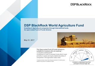 DSP BlackRock World Agriculture Fund
Investing in Agricultural companies through International funds
An open ended Fund of Funds Scheme
May 31, 2017
This Open-ended Fund of Funds Scheme is
suitable for investors who are seeking* :
• Long-term capital growth
•Investment in units of overseas funds which invest
primarily in equity and equity related securities of
companies in the agriculture value chain
*Investors should consult their financial advisors if in doubt about
whether the product is suitable for them.
 