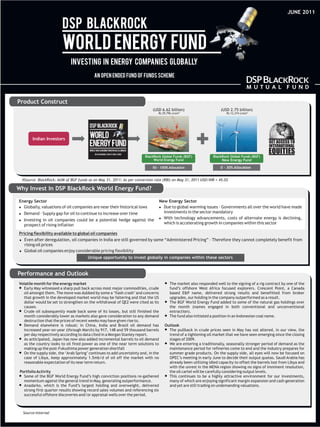 JUNE 2011




Product Construct
                                                                            (USD 6.62 billion)                       (USD 2.75 billion)
                                                                               Rs 29,796 crore #                        Rs 12,374 crore #




        Indian Investors


                                                                        BlackRock Global Funds (BGF)             BlackRock Global Funds (BGF)
                                                                             World Energy Fund                        New Energy Fund

                                                                            50 - 100% Allocation                     0 - 30% Allocation


  #Source: BlackRock; AUM of BGF funds as on May 31, 2011; As per conversion rate (RBI) on May 31, 2011 USD/INR = 45.03

Why Invest In DSP BlackRock World Energy Fund?

Energy Sector                                                                      New Energy Sector
l Globally, valuations of oil companies are near their historical lows             l to global warming issues - Governments all over the world have made
                                                                                     Due
l  Demand – Supply gap for oil to continue to increase over time                     investments in the sector mandatory
                                                                                   l technology advancements, costs of alternate energy is declining,
                                                                                     With
l  Investing in oil companies could be a potential hedge against the
   prospect of rising inflation                                                      which is accelerating growth in companies within this sector

Pricing flexibility available to global oil companies
l after deregulation, oil companies in India are still governed by some “Administered Pricing” – Therefore they cannot completely benefit from
   Even
   rising oil prices
l  Global oil companies enjoy considerable pricing flexibility
                                       Unique opportunity to invest globally in companies within these sectors


Performance and Outlook
Volatile month for the energy market                                                 l
                                                                                     The market also responded well to the signing of a rig contract by one of the
lMay witnessed a sharp pull back across most major commodities, crude
Early                                                                                fund’s offshore West Africa focused explorers. Crescent Point, a Canada
oil amongst them. The move was dubbed by some a ‘flash crash’ and concerns           based E&P name, delivered strong results and benefitted from broker
that growth in the developed market world may be faltering and that the US           upgrades, our holding in the company outperformed as a result.
dollar would be set to strengthen on the withdrawal of QE2 were cited as its         l
                                                                                     The BGF World Energy Fund added to some of the natural gas holdings over
causes.                                                                              the month (names engaged in both conventional and unconventional
l oil subsequently made back some of its losses, but still finished the
Crude                                                                                extraction).
month considerably lower as markets also gave consideration to any demand            l
                                                                                     The fund also initiated a position in an Indonesian coal name.
destruction that the prices of recent weeks may have given rise to.
l
Demand elsewhere is robust: in China, India and Brazil oil demand has                Outlook
increased year-on-year (through March) by 917, 148 and 59 thousand barrels           l The pullback in crude prices seen in May has not altered, in our view, the
per day respectively according to data cited in a Morgan Stanley report.               trend of a tightening oil market that we have seen emerging since the closing
l
As anticipated, Japan has now also added incremental barrels to oil demand             stages of 2009.
as the country looks to oil fired power as one of the near term solutions to         l entering a traditionally, seasonally stronger period of demand as the
                                                                                       We are
making up the post-Fukushima power generation shortfall                                maintenance period for refineries come to end and the industry prepares for
l supply side, the ‘Arab Spring’ continues to add uncertainty and, in the
On the                                                                                 summer grade products. On the supply side, all eyes will now be focused on
case of Libya, keep approximately 1.5mb/d of oil off the market with no                OPEC’s meeting in early June to decide their output quotas. Saudi Arabia has
reasonable expectation of its near term return.                                        already been utilizing idled capacity to offset the barrels lost from Libya and
                                                                                       with the unrest in the MENA region showing no signs of imminent resolution,
 Portfolio Activity                                                                    the oil cartel will be carefully considering output levels.
l of the BGF World Energy Fund’s high conviction positions re-gathered
Some                                                                                 l This continues to be a highly attractive environment for our investments,
   momentum against the general trend in May, generating outperformance.               many of which are enjoying significant margin expansion and cash generation
l
Anadarko, which is the Fund’s largest holding and overweight, delivered                and yet are still trading on undemanding valuations.
   strong first quarter results showing record sales volumes and referencing six
   successful offshore discoveries and/or appraisal wells over the period.



  Source:Internal
 