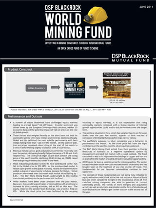 JUNE 2011




Product Construct
                                                                                                            BlackRock Global Funds (BGF) -
                                                                                                               World Mining Fund (WMF)




                    Indian Investors




                                                                                                                  USD 18.19 billion
                                                                                                                   (Rs. 81,923 crore#)



 #Source: BlackRock; AUM of BGF-WMF as on May 31, 2011; As per conversion rate (RBI) on May 31, 2011: USD/INR = 45.03


Performance and Outlook

 A number
 l               of macro headwinds have challenged equity markets                  volatility in equity markets, it is our expectation that rising
    leading to a broad based ‘risk off’ trade. Investor sentiment was               commodity markets combined with a strong pipeline of internal
    driven lower by the European Sovereign Debt concerns, weaker US                 growth opportunities could lead to out performance over the longer
    economic data and the potential impact of high oil prices on the rate           term.
    of global growth.                                                           l political
                                                                                The              situation in Peru, which has weighed heavily on Peruvian
 These
 l         factors also weighed heavily on the short term out look for              stocks over the past few months, appears to have reached a
    commodity prices with many metals and minerals declining sharply.               conclusion with Ollanta Humala achieving a narrow victory.
    Nickel and tin exhibited the most volatile performance with both            The
                                                                                l        portfolio’s exposure to silver companies was a detractor to
    metals falling more than -12% over the month. On the positive side,             performance this month. As the silver price fell from the highs
    iron ore prices remained robust rising at the start of the month to             exhibited over the past few months, silver equities weakened.
    $189.5/t before falling slightly to close at $179.5/t (CIF China).
                                                                                The
                                                                                l         BGF World Mining Fund exited from their position in Energy
 Precious
 l            metals such as gold and platinum performed relatively well            Resources of Australia as a negative operational update by
    over the period, delivering broadly flat performance of 0.2% and -0.4%          management provided the market with a weak outlook. The Fund
    respectively. The silver price began to give back some of the strong            continued to add to its high conviction holdings in copper and iron ore
    gains of the past 9 months, declining -20.6% in May, as COMEX raised            as a sell off in the market provided attractive valuation opportunities.
    their margin requirements four times in one week.
                                                                                2011
                                                                                l        has so far been a volatile period for mining equities. The sector
 Weak
 l         industrial production is likely to have contributed to the -12%          has at times been at the mercy of macroeconomic uncertainty and has
    fall in the Nickel price to $23,587t. As the stainless steel market is          broadly been at the forefront of any risk on/risk off trade. The
    reliant upon growth in the global economy, recent developments have             fundamentals for our favoured commodities continue to look
    added a degree of uncertainty to future demand for Nickel. Nickel               supportive.
    producers were weak over the month with Norilsk Nickel falling by -
    8.6%. The BGF World Mining Fund’s underweight to this holding               The
                                                                                l        strength of those fundamentals are not being fully reflected in
    contributed positively to the performance of the Fund.                          equity valuations which look attractive not only on a historical basis
                                                                                    but also when considered in light of the exceptional levels of free
 While
 l         markets have been under pressure over the past month,                    cashflow mining companies are able to generate at current
    Glencore, the world’s largest trader of commodities with ambitions to           commodity prices. The trends of more mergers and acquisition
    increase its direct mining activities, did an IPO on 19th May. The              activity as well as returns to shareholders in the form of dividends and
    equity, listed on the London Stock Exchange, was priced at 530p on              share buybacks are likely to get further traction in the second half of
    IPO. While the stock price has been buffeted by the on-going                    the year.


 Source:Internal
 