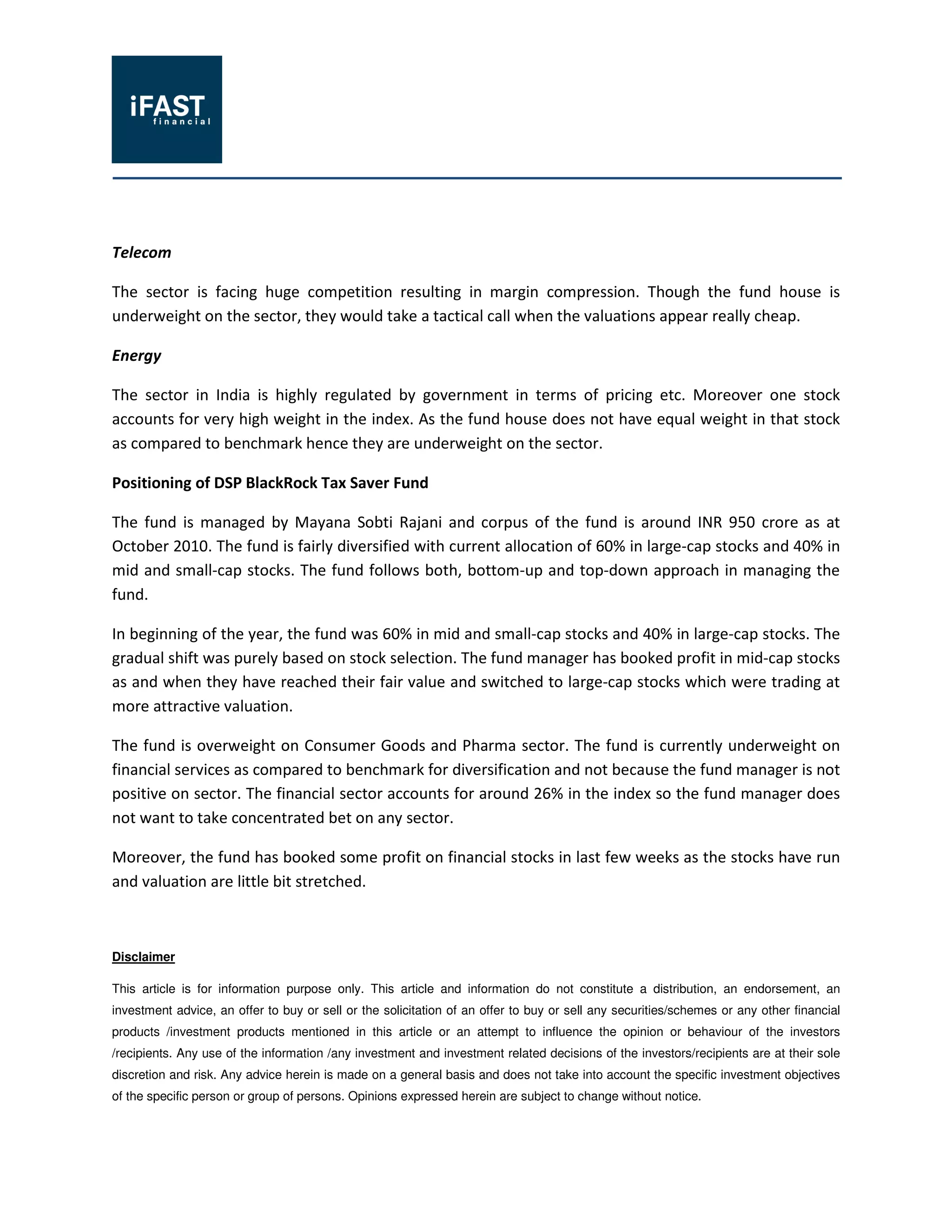 Telecom
The sector is facing huge competition resulting in margin compression. Though the fund house is
underweight on the sector, they would take a tactical call when the valuations appear really cheap.
Energy
The sector in India is highly regulated by government in terms of pricing etc. Moreover one stock
accounts for very high weight in the index. As the fund house does not have equal weight in that stock
as compared to benchmark hence they are underweight on the sector.
Positioning of DSP BlackRock Tax Saver Fund
The fund is managed by Mayana Sobti Rajani and corpus of the fund is around INR 950 crore as at
October 2010. The fund is fairly diversified with current allocation of 60% in large-cap stocks and 40% in
mid and small-cap stocks. The fund follows both, bottom-up and top-down approach in managing the
fund.
In beginning of the year, the fund was 60% in mid and small-cap stocks and 40% in large-cap stocks. The
gradual shift was purely based on stock selection. The fund manager has booked profit in mid-cap stocks
as and when they have reached their fair value and switched to large-cap stocks which were trading at
more attractive valuation.
The fund is overweight on Consumer Goods and Pharma sector. The fund is currently underweight on
financial services as compared to benchmark for diversification and not because the fund manager is not
positive on sector. The financial sector accounts for around 26% in the index so the fund manager does
not want to take concentrated bet on any sector.
Moreover, the fund has booked some profit on financial stocks in last few weeks as the stocks have run
and valuation are little bit stretched.
Disclaimer
This article is for information purpose only. This article and information do not constitute a distribution, an endorsement, an
investment advice, an offer to buy or sell or the solicitation of an offer to buy or sell any securities/schemes or any other financial
products /investment products mentioned in this article or an attempt to influence the opinion or behaviour of the investors
/recipients. Any use of the information /any investment and investment related decisions of the investors/recipients are at their sole
discretion and risk. Any advice herein is made on a general basis and does not take into account the specific investment objectives
of the specific person or group of persons. Opinions expressed herein are subject to change without notice.
 
