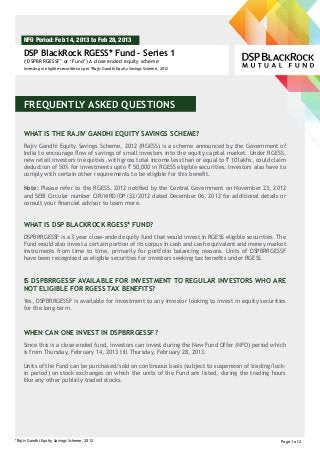 NFO Period: Feb 14, 2013 to Feb 28, 2013

    DSP BlackRock RGESS* Fund – Series 1
    (‘DSPBRRGESSF’ or ‘Fund’) A close ended equity scheme
    Investing in eligible securities as per *Rajiv Gandhi Equity Savings Scheme, 2012




    FREQUENTLY ASKED QUESTIONS

    WHAT IS THE RAJIV GANDHI EQUITY SAVINGS SCHEME?
    Rajiv Gandhi Equity Savings Scheme, 2012 (RGESS) is a scheme announced by the Government of
    India to encourage flow of savings of small investors into the equity capital market. Under RGESS,
    new retail investors in equities, with gross total income less than or equal to ` 10 lakhs, could claim
    deduction of 50% for investments upto ` 50,000 in RGESS eligible securities. Investors also have to
    comply with certain other requirements to be eligible for this benefit.

    Note: Please refer to the RGESS, 2012 notified by the Central Government on November 23, 2012
    and SEBI Circular number CIR/MRD/DP/32/2012 dated December 06, 2012 for additional details or
    consult your financial advisor to learn more.


    WHAT IS DSP BLACKROCK RGESS* FUND?
    DSPBRRGESSF is a 3 year close-ended equity fund that would invest in RGESS eligible securities. The
    Fund would also invest a certain portion of its corpus in cash and cash equivalent and money market
    instruments from time to time, primarily for portfolio balancing reasons. Units of DSPBRRGESSF
    have been recognised as eligible securities for investors seeking tax benefits under RGESS.


    IS DSPBRRGESSF AVAILABLE FOR INVESTMENT TO REGULAR INVESTORS WHO ARE
    NOT ELIGIBLE FOR RGESS TAX BENEFITS?
    Yes, DSPBRRGESSF is available for investment to any investor looking to invest in equity securities
    for the long-term.



    WHEN CAN ONE INVEST IN DSPBRRGESSF?
    Since this is a close-ended fund, investors can invest during the New Fund Offer (NFO) period which
    is from Thursday, February 14, 2013 till Thursday, February 28, 2013.

    Units of the Fund can be purchased/sold on continuous basis (subject to suspension of trading/lock-
    in period) on stock exchanges on which the units of the Fund are listed, during the trading hours
    like any other publicly traded stocks.




*Rajiv Gandhi Equity Savings Scheme, 2012                                                                Page 1 of 2
 
