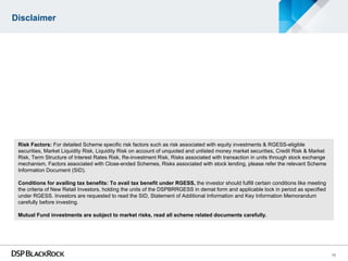 Disclaimer




 Risk Factors: For detailed Scheme specific risk factors such as risk associated with equity investments & RGESS-eligible
 securities, Market Liquidity Risk, Liquidity Risk on account of unquoted and unlisted money market securities, Credit Risk & Market
 Risk, Term Structure of Interest Rates Risk, Re-investment Risk, Risks associated with transaction in units through stock exchange
 mechanism, Factors associated with Close-ended Schemes, Risks associated with stock lending, please refer the relevant Scheme
 Information Document (SID).

 Conditions for availing tax benefits: To avail tax benefit under RGESS, the investor should fulfill certain conditions like meeting
 the criteria of New Retail Investors, holding the units of the DSPBRRGESS in demat form and applicable lock in period as specified
 under RGESS. Investors are requested to read the SID, Statement of Additional Information and Key Information Memorandum
 carefully before investing.

 Mutual Fund investments are subject to market risks, read all scheme related documents carefully.




                                                                                                                                       10
 