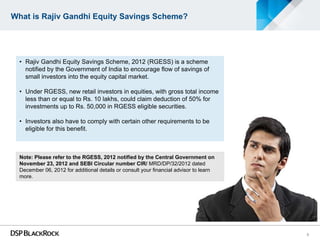 What is Rajiv Gandhi Equity Savings Scheme?




  • Rajiv Gandhi Equity Savings Scheme, 2012 (RGESS) is a scheme
    notified by the Government of India to encourage flow of savings of
    small investors into the equity capital market.

  • Under RGESS, new retail investors in equities, with gross total income
    less than or equal to Rs. 10 lakhs, could claim deduction of 50% for
    investments up to Rs. 50,000 in RGESS eligible securities.

  • Investors also have to comply with certain other requirements to be
    eligible for this benefit.



  Note: Please refer to the RGESS, 2012 notified by the Central Government on
  November 23, 2012 and SEBI Circular number CIR/ MRD/DP/32/2012 dated
  December 06, 2012 for additional details or consult your financial advisor to learn
  more.




                                                                                        3
 