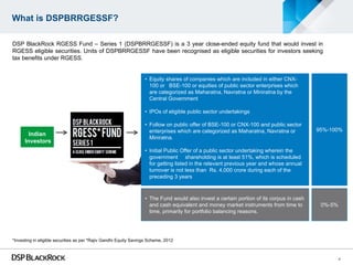 What is DSPBRRGESSF?

DSP BlackRock RGESS Fund – Series 1 (DSPBRRGESSF) is a 3 year close-ended equity fund that would invest in
RGESS eligible securities. Units of DSPBRRGESSF have been recognised as eligible securities for investors seeking
tax benefits under RGESS.


                                                                   • Equity shares of companies which are included in either CNX-
                                                                     100 or BSE-100 or equities of public sector enterprises which
                                                                     are categorized as Maharatna, Navratna or Miniratna by the
                                                                     Central Government

                                                                   • IPOs of eligible public sector undertakings

                                                                   • Follow on public offer of BSE-100 or CNX-100 and public sector
                                                                     enterprises which are categorized as Maharatna, Navratna or          95%-100%
        Indian
                                                                     Miniratna.
      Investors
                                                                   • Initial Public Offer of a public sector undertaking wherein the
                                                                     government shareholding is at least 51%, which is scheduled
                                                                     for getting listed in the relevant previous year and whose annual
                                                                     turnover is not less than Rs. 4,000 crore during each of the
                                                                     preceding 3 years



                                                                   • The Fund would also invest a certain portion of its corpus in cash
                                                                     and cash equivalent and money market instruments from time to         0%-5%
                                                                     time, primarily for portfolio balancing reasons.




*Investing in eligible securities as per *Rajiv Gandhi Equity Savings Scheme, 2012



                                                                                                                                                   4
 