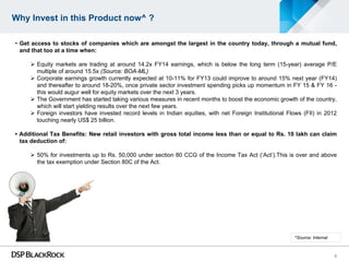 Why Invest in this Product now^ ?

• Get access to stocks of companies which are amongst the largest in the country today, through a mutual fund,
  and that too at a time when:

      Equity markets are trading at around 14.2x FY14 earnings, which is below the long term (15-year) average P/E
       multiple of around 15.5x (Source: BOA-ML)
      Corporate earnings growth currently expected at 10-11% for FY13 could improve to around 15% next year (FY14)
       and thereafter to around 18-20%, once private sector investment spending picks up momentum in FY 15 & FY 16 -
       this would augur well for equity markets over the next 3 years.
      The Government has started taking various measures in recent months to boost the economic growth of the country,
       which will start yielding results over the next few years.
      Foreign investors have invested record levels in Indian equities, with net Foreign Institutional Flows (FII) in 2012
       touching nearly US$ 25 billion.

• Additional Tax Benefits: New retail investors with gross total income less than or equal to Rs. 10 lakh can claim
  tax deduction of:

      50% for investments up to Rs. 50,000 under section 80 CCG of the Income Tax Act (‘Act’).This is over and above
       the tax exemption under Section 80C of the Act.




                                                                                                          ^Source: Internal



                                                                                                                              5
 