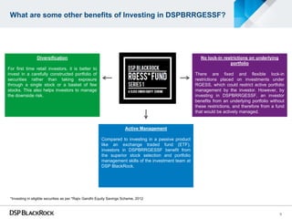 What are some other benefits of Investing in DSPBRRGESSF?




                 Diversification                                                                         No lock-in restrictions on underlying
                                                                                                                       portfolio
For first time retail investors, it is better to
invest in a carefully constructed portfolio of                                                         There are fixed and flexible lock-in
securities rather than taking exposure                                                                 restrictions placed on investments under
through a single stock or a basket of few                                                              RGESS, which could restrict active portfolio
stocks. This also helps investors to manage                                                            management by the investor. However, by
the downside risk.                                                                                     investing in DSPBRRGESSF, an investor
                                                                                                       benefits from an underlying portfolio without
                                                                                                       these restrictions, and therefore from a fund
                                                                                                       that would be actively managed.


                                                                       Active Management

                                                         Compared to investing in a passive product
                                                         like an exchange traded fund (ETF),
                                                         investors in DSPBRRGESSF benefit from
                                                         the superior stock selection and portfolio
                                                         management skills of the investment team at
                                                         DSP BlackRock.




 *Investing in eligible securities as per *Rajiv Gandhi Equity Savings Scheme, 2012



                                                                                                                                                 6
 