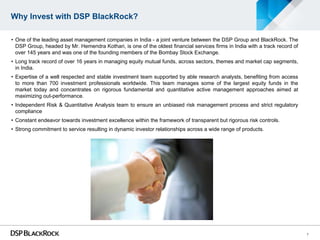 Why Invest with DSP BlackRock?

• One of the leading asset management companies in India - a joint venture between the DSP Group and BlackRock. The
  DSP Group, headed by Mr. Hemendra Kothari, is one of the oldest financial services firms in India with a track record of
  over 145 years and was one of the founding members of the Bombay Stock Exchange.
• Long track record of over 16 years in managing equity mutual funds, across sectors, themes and market cap segments,
  in India.
• Expertise of a well respected and stable investment team supported by able research analysts, benefiting from access
  to more than 700 investment professionals worldwide. This team manages some of the largest equity funds in the
  market today and concentrates on rigorous fundamental and quantitative active management approaches aimed at
  maximizing out-performance.
• Independent Risk & Quantitative Analysis team to ensure an unbiased risk management process and strict regulatory
  compliance
• Constant endeavor towards investment excellence within the framework of transparent but rigorous risk controls.
• Strong commitment to service resulting in dynamic investor relationships across a wide range of products.




                                                                                                                             7
 