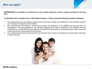 Who can apply?


DSPBRRGESSF is available for investments to any investor looking to invest in equity securities for the long
term.

Tax Benefits will be available only to “New Retail Investors”. These include the following resident individuals:

1.   Any individual who has not opened a demat account and has not made any transactions in the derivative segment
     as on the date of notification of the RGESS;
2.   Any individual who has opened a demat account before the notification of the RGESS but has not made any
     transactions in the equity segment or the derivative segment till the date of notification of the RGESS, and any
     individual who is not the first account holder of an existing joint demat account shall be deemed to have not opened
     a demat account for the purposes of this Scheme;
3.   Any individual whose Gross total income for the Financial Year in which the investment is being made is less than
     or equal to10 lakh.




                                                                                                                            8
 