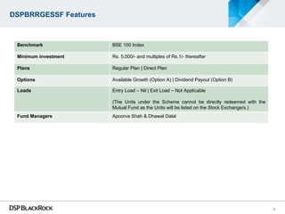 DSPBRRGESSF Features



 Benchmark             BSE 100 Index

 Minimum investment    Rs. 5,000/- and multiples of Rs.1/- thereafter

 Plans                 Regular Plan | Direct Plan

 Options               Available Growth (Option A) | Dividend Payout (Option B)

 Loads                 Entry Load – Nil | Exit Load – Not Applicable

                       (The Units under the Scheme cannot be directly redeemed with the
                       Mutual Fund as the Units will be listed on the Stock Exchange/s.)
 Fund Managers         Apoorva Shah & Dhawal Dalal




                                                                                           9
 