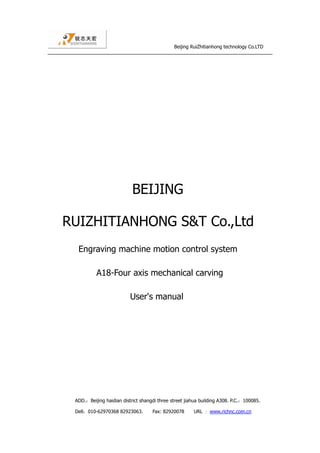 Beijing RuiZhitianhong technology Co.LTD
ADD.：Beijing haidian district shangdi three street jiahua building A308. P.C.：100085.
Dell：010-62970368 82923063. Fax: 82920078 URL ：www.richnc.com.cn
BEIJING
RUIZHITIANHONG S&T Co.,Ltd
Engraving machine motion control system
A18-Four axis mechanical carving
User's manual
 