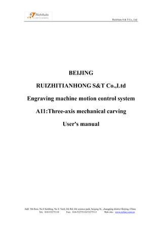 RichAuto S & T Co., Ltd
Add: 5th floor, No.4 building, No 4. Yard, life Rd, life science park, beiqing St., changping district Beijing, China
Tel：010-53275118 Fax：010-53275110/53275111 Web site：www.richnc.com.cn
BEIJING
RUIZHITIANHONG S&T Co.,Ltd
Engraving machine motion control system
A11:Three-axis mechanical carving
User's manual
 