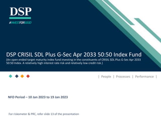 [Title to come]
[Sub-Title to come]
Strictly for Intended Recipients Only
Date
* DSP India Fund is the Company incorporated in Mauritius, under which ILSF is the corresponding share class
| People | Processes | Performance |
DSP CRISIL SDL Plus G-Sec Apr 2033 50:50 Index Fund
(An open ended target maturity index fund investing in the constituents of CRISIL SDL Plus G-Sec Apr 2033
50:50 Index. A relatively high interest rate risk and relatively low credit risk.)
#INVESTFORGOOD
For riskometer & PRC, refer slide 13 of the presentation
NFO Period – 10 Jan 2023 to 19 Jan 2023
 