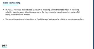 Risks to investing
• DSP DAAF follows a model based approach to investing. While the model helps in reducing
volatility by using asset allocation approach, the risks to equity investing such as a sharp fall
owing to systemic risk remains
• The securities to invest in is subject to Fund Manager’s view and are likely to over/under perform
 
