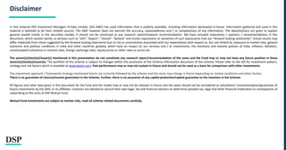 Disclaimer
In this material DSP Investment Managers Private Limited. (the AMC) has used information that is publicly available, including information developed in-house. Information gathered and used in this
material is believed to be from reliable sources. The AMC however does not warrant the accuracy, reasonableness and / or completeness of any information. The data/statistics are given to explain
general market trends in the securities market, it should not be construed as any research report/research recommendation. We have included statements / opinions / recommendations in this
document, which contain words, or phrases such as “will”, “expect”, “should”, “believe” and similar expressions or variations of such expressions that are “forward looking statements”. Actual results may
differ materially from those suggested by the forward looking statements due to risk or uncertainties associated with our expectations with respect to, but not limited to, exposure to market risks, general
economic and political conditions in India and other countries globally, which have an impact on our services and / or investments, the monetary and interest policies of India, inflation, deflation,
unanticipated turbulence in interest rates, foreign exchange rates, equity prices or other rates or prices etc.
The sector(s)/stock(s)/issuer(s) mentioned in this presentation do not constitute any research report/recommendation of the same and the Fund may or may not have any future position in these
sector(s)/stock(s)/issuer(s). The portfolio of the scheme is subject to changes within the provisions of the Scheme Information document of the scheme. Please refer to the SID for investment pattern,
strategy and risk factors which is available at www.dspim.com. Past performance may or may not sustain in future and should not be used as a basis for comparison with other investments.
The investment approach / framework/ strategy mentioned herein are currently followed by the scheme and the same may change in future depending on market conditions and other factors.
There is no guarantee of returns/income generation in the Scheme. Further, there is no assurance of any capital protection/capital guarantee to the investors in the Scheme.
All figures and other data given in this document for the fund and the model may or may not be relevant in future and the same should not be considered as solicitation/ recommendation/guarantee of
future investments by the AMC or its affiliates. Investors are advised to consult their own legal, tax and financial advisors to determine possible tax, legal and other financial implication or consequence of
subscribing to the units of DSP Mutual Fund.
Mutual Fund investments are subject to market risks, read all scheme related documents carefully.
 