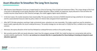 Asset Allocation To Smoothen The Long Term Journey
• DSP Dynamic Asset Allocation Fund uses a model based on a Price to Earnings, Price to book and momentum filters. This unique design of the fund
is focused on attempting to tune equity allocations with market valuations. When markets are expensive, equity allocation is low and when the
markets become cheap based on their historical averages, the model suggests higher equity allocation
• In the last 3 years, the market valuations have moved wildly. This was primarily a function of COVID induced earnings volatility for all companies
and the unprecedented measures taken by policy makers on interest rates and government expenditure.
• After NIFTY 50 Index valuations reaching in high unchartered zones, valuations are now reasonable. This makes a good use case for valuations-
based model, especially after the recent underperformance. The quality strategy has not done well in CY2022 but this is unlikely to be a long term
scenario.
• Moreover, the equity allocation of the fund has followed an underperformance similar to the quality strategy.
• We currently stand at 40% core equity allocation, lower than the category average of 56%. Our model has been on a conservative side and has
avoided volatility significantly. Therefore, we continue to re-iterate that this is a good product for those looking at investing via long term asset
allocation approach
Source: MFIE. Data from 01 Jan 2020 till 30 Nov, 2022..The portfolio of the scheme(s) is subject to changes within the provisions of the Scheme Information document of the scheme(s).
 