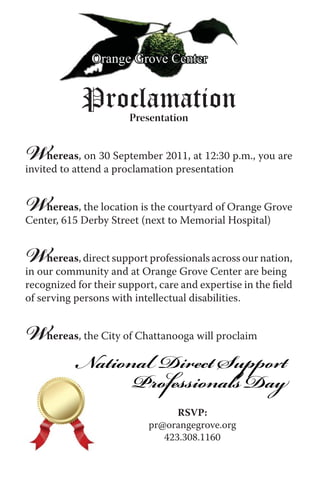 Orange Grove Center


            Proclamation
                       Presentation


W    hereas, on 30 September 2011, at 12:30 p.m., you are
invited to attend a proclamation presentation


W   hereas, the location is the courtyard of Orange Grove
Center, 615 Derby Street (next to Memorial Hospital)


W    hereas, direct support professionals across our nation,
in our community and at Orange Grove Center are being
recognized for their support, care and expertise in the ﬁeld
of serving persons with intellectual disabilities.


W   hereas, the City of Chattanooga will proclaim

           National Direct Support
                 Professionals Day
                                 RSVP:
                           pr@orangegrove.org
                              423.308.1160
 