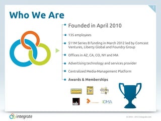 © 2010 – 2012 Integrate.com
2
Who We Are
Founded in April 2010
135 employees
$11M Series B funding in March 2012 led by Comcast
Ventures, Liberty Global and Foundry Group
Offices in AZ, CA, CO, NY and MA
Advertising technology and services provider
Centralized Media-Management Platform
Awards & Memberships
 