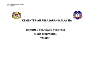 DSP Dunia Seni Visual Tahun 1
Januari 2013

KEMENTERIAN PELAJARAN MALAYSIA

DOKUMEN STANDARD PRESTASI
DUNIA SENI VISUAL
TAHUN 1
STANDARD PRESTASI
MATEMATIK TAHUN 1

 