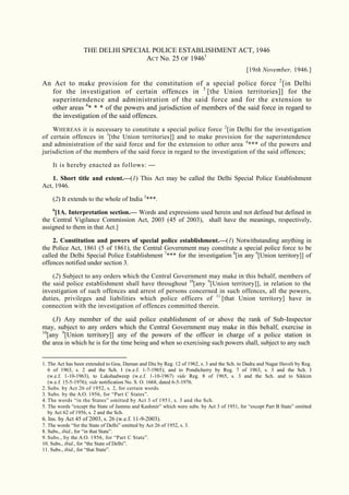 1
THE DELHI SPECIAL POLICE ESTABLISHMENT ACT, 1946
ACT No. 25 OF 19461
[19th November, 1946.]
An Act to make provision for the constitution of a special police force 2
[in Delhi
for the investigation of certain offences in 3
[the Union territories]] for the
superintendence and administration of the said force and for the extension to
other areas 4
* * * of the powers and jurisdiction of members of the said force in regard to
the investigation of the said offences.
WHEREAS it is necessary to constitute a special police force 2
[in Delhi for the investigation
of certain offences in 3
[the Union territories]] and to make provision for the superintendence
and administration of the said force and for the extension to other area 4
*** of the powers and
jurisdiction of the members of the said force in regard to the investigation of the said offences;
It is hereby enacted as follows: —
1. Short title and extent.—(1) This Act may be called the Delhi Special Police Establishment
Act, 1946.
(2) It extends to the whole of India 5
***.
6
[1A. Interpretation section.— Words and expressions used herein and not defined but defined in
the Central Vigilance Commission Act, 2003 (45 of 2003), shall have the meanings, respectively,
assigned to them in that Act.]
2. Constitution and powers of special police establishment.—(1) Notwithstanding anything in
the Police Act, 1861 (5 of 1861), the Central Government may constitute a special police force to be
called the Delhi Special Police Establishment 7
*** for the investigation 8
[in any 9
[Union territory]] of
offences notified under section 3.
(2) Subject to any orders which the Central Government may make in this behalf, members of
the said police establishment shall have throughout 10
[any 9
[Union territory]], in relation to the
investigation of such offences and arrest of persons concerned in such offences, all the powers,
duties, privileges and liabilities which police officers of 11
[that Union territory] have in
connection with the investigation of offences committed therein.
(3) Any member of the said police establishment of or above the rank of Sub-Inspector
may, subject to any orders which the Central Government may make in this behalf, exercise in
10
[any 9
[Union territory]] any of the powers of the officer in charge of a police station in
the area in which he is for the time being and when so exercising such powers shall, subject to any such
1. The Act has been extended to Goa, Daman and Diu by Reg. 12 of 1962, s. 3 and the Sch. to Dadra and Nagar Haveli by Reg.
6 of 1963, s. 2 and the Sch. I (w.e.f. 1-7-1965); and to Pondicherry by Reg. 7 of 1963, s. 3 and the Sch. I
(w.e.f. 1-10-1963), to Lakshadweep (w.e.f. 1-10-1967) vide Reg. 8 of 1965, s. 3 and the Sch. and to Sikkim
(w.e.f. 15-5-1976); vide notification No. S. O. 1668, dated 6-5-1976.
2. Subs. by Act 26 of 1952, s. 2, for certain words.
3. Subs. by the A.O. 1956, for “Part C States”.
4. The words “in the States” omitted by Act 3 of 1951, s. 3 and the Sch.
5. The words “except the State of Jammu and Kashmir” which were subs. by Act 3 of 1951, for “except Part B State” omitted
by Act 62 of 1956, s. 2 and the Sch.
6. Ins. by Act 45 of 2003, s. 26 (w.e.f. 11-9-2003).
7. The words “for the State of Delhi” omitted by Act 26 of 1952, s. 3.
8. Subs., ibid., for “in that State”.
9. Subs., by the A.O. 1956, for “Part C State”.
10. Subs., ibid., for “the State of Delhi”.
11. Subs., ibid., for “that State”.
 
