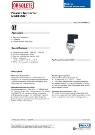 Electronic
Pressure Measurement
Pressure Transmitter
Model ECO-1
Data Sheets for related models:
Pressure transmitter ECO-1 for Shipbuilding and Off-Shore; model ECO-1; see data sheet PE 81.18
Pressure transmitter for mobile hydraulic applications; model MH-2; see data sheet PE 81.37
OEM-Pressure Transmitter with ceramic thick film technology; model OC-1; see data sheet PE 81.41
Fig. Pressure Transmitter ECO-1
Applications
Mechanical engineering
Hydraulics
General industrial applications
Special Features
Pressure ranges from 0 ... 1 bar to 0 ... 1000 bar
Current or voltage output signals
Case and wetted parts of stainless steel
Medium temperature
	 -40 °C ... +100 °C / -40 °F ... +212 °F
Wiring with L-connector or flying leads








Description
Wide range of applications
The pressure transmitter model EcoTronic®
has been
designed for all fields of industrial pressure measurement.
Typical applications are in mechanical engineering, plant
construction and automation industry.
Reliable measurement technology
Pressure ranges from 0 ... 1 bar up to 0 ... 1000 bar cover
the measuring ranges of the most applications. The sensors
made by WIKA, with high accuracy, long-term stability
and repeatability, have been well established in industrial
pressure measurement for decades. Depending on the
pressure range, the suitable sensor, either piezoresistive or
metallic thin film, will be utilized.
Reliable signal acquisition
With various standard output signals like 			
4 ... 20 mA (2-wire), or 0 ... 10 V, 1 ... 5 V and 		
1 ... 6 V (3-wire), the transmitter can be easily integrated
into different systems. RFI/EMI-characteristics according
to EN 61 326 guarantee signal integrity even under difficult
environmental conditions.
Interesting price/performance ratio
The excellent performance characteristics and the good
price/performance ratio of the EcoTronic make it the perfect
choice for applications with medium and large volumes.
WIKA Data Sheet PE 81.14
Page 1 of 4WIKA Data Sheet PE 81.14 ∙ 06/2008
 