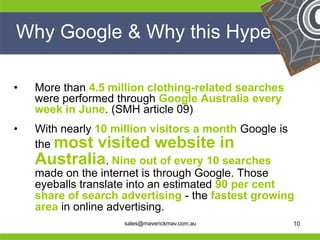 Why Google & Why this Hype

 •   More than 4.5 million clothing-related searches
     were performed through Google Australia every
     week in June. (SMH article 09)
 •   With nearly 10 million visitors a month Google is
     the most visited website in
     Australia. Nine out of every 10 searches
     made on the internet is through Google. Those
     eyeballs translate into an estimated 90 per cent
     share of search advertising - the fastest growing
                                            He
He   area in online advertising.
He                                          He
he                   sales@maverickmav.com.au   he     10
 