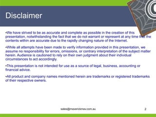 Disclaimer
•We have strived to be as accurate and complete as possible in the creation of this
presentation, notwithstanding the fact that we do not warrant or represent at any time that the
contents within are accurate due to the rapidly changing nature of the Internet.
•While all attempts have been made to verify information provided in this presentation, we
assume no responsibility for errors, omissions, or contrary interpretation of the subject matter
herein. Audience is cautioned to rely on their own judgment about their individual
circumstances to act accordingly.
•This presentation is not intended for use as a source of legal, business, accounting or
financial advice.
•All product and company names mentioned herein are trademarks or registered trademarks
of their respective owners.




He                                                                   He
He                                                                   He
he                                  sales@maverickmav.com.au         he                     2
 