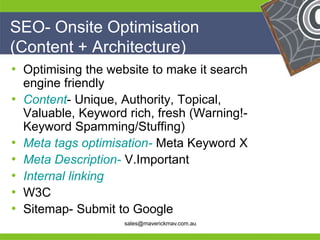 SEO- Onsite Optimisation
(Content + Architecture)
• Optimising the website to make it search
   engine friendly
• Content- Unique, Authority, Topical,
   Valuable, Keyword rich, fresh (Warning!-
   Keyword Spamming/Stuffing)
• Meta tags optimisation- Meta Keyword X
• Meta Description- V.Important
• Internal linking
• W3C
He                                     He
•
He Sitemap- Submit to Google           He
he                  sales@maverickmav.com.au   he
 