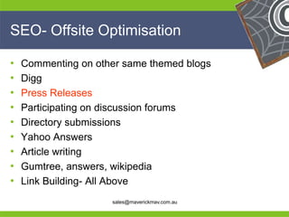 SEO- Offsite Optimisation

• Commenting on other same themed blogs
• Digg
• Press Releases
• Participating on discussion forums
• Directory submissions
• Yahoo Answers
• Article writing
• Gumtree, answers, wikipedia
•
He Link Building- All Above          He
He                                            He
he                 sales@maverickmav.com.au   he
 
