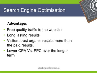 Search Engine Optimisation

     Advantages
• Free quality traffic to the website
• Long lasting results
• Visitors trust organic results more than
  the paid results.
• Lower CPA Vs. PPC over the longer
  term
He                                              He
He                                              He
he                   sales@maverickmav.com.au   he
 