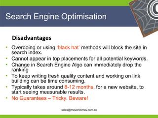 Search Engine Optimisation

     Disadvantages
• Overdoing or using ‘black hat’ methods will block the site in
   search index.
• Cannot appear in top placements for all potential keywords.
• Change in Search Engine Algo can immediately drop the
   ranking
• To keep writing fresh quality content and working on link
   building can be time consuming.
• Typically takes around 8-12 months, for a new website, to
   start seeing measurable results.
•
He No Guarantees – Tricky. Beware!           He
He                                                 He
he                      sales@maverickmav.com.au   he
 