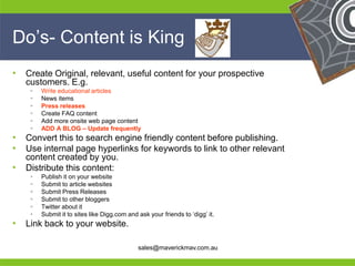 Do’s- Content is King
•   Create Original, relevant, useful content for your prospective
    customers. E.g.
        Write educational articles
        News items
        Press releases
        Create FAQ content
        Add more onsite web page content
        ADD A BLOG – Update frequently
•   Convert this to search engine friendly content before publishing.
•   Use internal page hyperlinks for keywords to link to other relevant
    content created by you.
•   Distribute this content:
        Publish it on your website
        Submit to article websites
        Submit Press Releases
        Submit to other bloggers
        Twitter about it
        Submit it to sites like Digg.com and ask your friends to ‘digg’ it.
•
He Link back to your website.                                                  He
He                                                                             He
he                                            sales@maverickmav.com.au         he
 