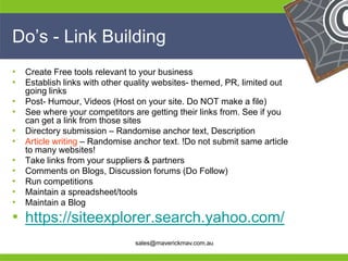 Do’s - Link Building
•   Create Free tools relevant to your business
•   Establish links with other quality websites- themed, PR, limited out
    going links
•   Post- Humour, Videos (Host on your site. Do NOT make a file)
•   See where your competitors are getting their links from. See if you
    can get a link from those sites
•   Directory submission – Randomise anchor text, Description
•   Article writing – Randomise anchor text. !Do not submit same article
    to many websites!
•   Take links from your suppliers & partners
•   Comments on Blogs, Discussion forums (Do Follow)
•   Run competitions
•   Maintain a spreadsheet/tools
•   Maintain a Blog
•
He https://siteexplorer.search.yahoo.com/     He
He                                            He
he                   sales@maverickmav.com.au he
 