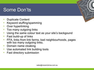Some Don’ts
• Duplicate Content
• Keyword stuffing/spamming
• Over hyperlinking
• Too many outgoing links
• Using the same colour text as your site’s backgound
• Fast build-up of links
• FFA, links from link farms, bad neighbourhoods, pages
  with too many outgoing links.
• Domain name cloaking
• Use automated link building tools
• Fast directory submission
He                                                  He
He                                                  He
he                       sales@maverickmav.com.au   he
 