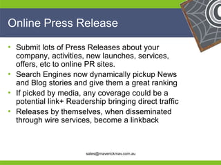 Online Press Release

• Submit lots of Press Releases about your
  company, activities, new launches, services,
  offers, etc to online PR sites.
• Search Engines now dynamically pickup News
  and Blog stories and give them a great ranking
• If picked by media, any coverage could be a
  potential link+ Readership bringing direct traffic
• Releases by themselves, when disseminated
  through wire services, become a linkback

He                                                He
He                                                He
he                     sales@maverickmav.com.au   he
 