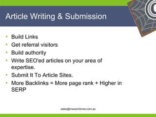 Article Writing & Submission

• Build Links
• Get referral visitors
• Build authority
• Write SEO'ed articles on your area of
  expertise.
• Submit It To Article Sites.
• More Backlinks = More page rank + Higher in
  SERP
He                                              He
He                                              He
he                   sales@maverickmav.com.au   he
 