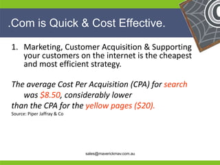 .Com is Quick & Cost Effective.

 1. Marketing, Customer Acquisition & Supporting
    your customers on the internet is the cheapest
    and most efficient strategy.

 The average Cost Per Acquisition (CPA) for search
    was $8.50, considerably lower
 than the CPA for the yellow pages ($20).
 Source: Piper Jaffray & Co




He                                                       He
He                                                       He
he                            sales@maverickmav.com.au   he
 