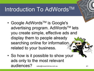 Introduction To AdWordsTM

  • Google AdWordsTM is Google's
    advertising program. AdWordsTM lets
    you create simple, effective ads and
    display them to people already
    searching online for information
    related to your business.
   • So how is it possible to show your
He   ads only to the most relevant He
He                                       He
he   audiences? sales@maverickmav.com.au he   41
 