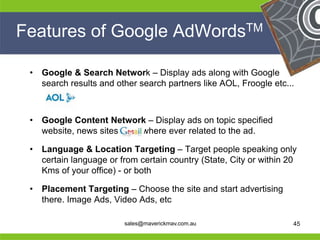 Features of Google AdWordsTM

     •   Google & Search Network – Display ads along with Google
         search results and other search partners like AOL, Froogle etc...



     •   Google Content Network – Display ads on topic specified
         website, news sites, etc.. where ever related to the ad.

     •   Language & Location Targeting – Target people speaking only
         certain language or from certain country (State, City or within 20
         Kms of your office) - or both

     •   Placement Targeting – Choose the site and start advertising
He       there. Image Ads, Video Ads, etc           He
He                                                       He
he                            sales@maverickmav.com.au   he               45
 