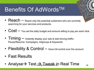 Benefits Of                  AdWords TM


 • Reach – Reach only the potential customers who are currently
     searching for your services and products.


 • Cost – You set the daily budget and amount willing to pay per each click.
 • Timing – Instantly display your ads & start driving traffic-
     Pause/Resume- Campaigns, Adgroups & Keywords


 • Flexibility & Control – Have full control over the account
 • Fast Results
He                                                  He
He                                                  He
 •
he                   Tweak in
     Analyse Test sales@maverickmav.com.au       Real Time
                                                    he                  46
 